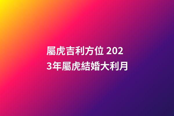 屬虎吉利方位 2023年屬虎結婚大利月